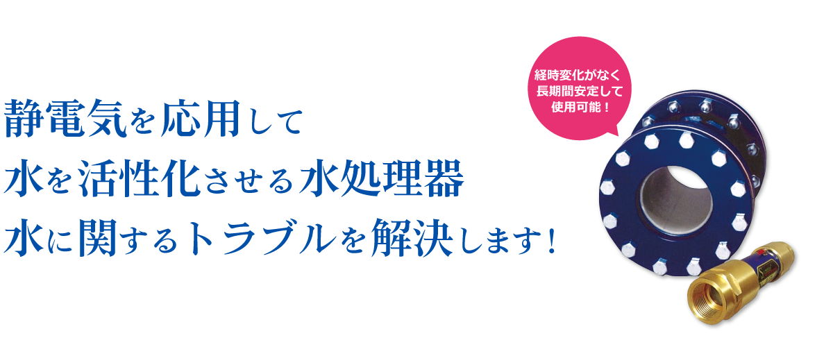 静電気を応用して水を活性化させる水処理器｜水に関するトラブルを解決します！｜経時変化がなく 長期間安定して使用可能!